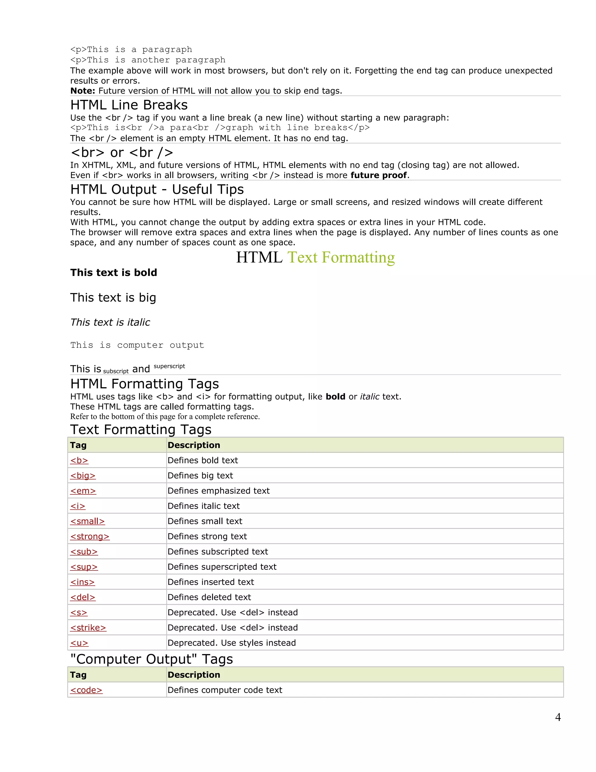 <p>This is a paragraph
<p>This is another paragraph
The example above will work in most browsers, but don't rely on it. Forgetting the end tag can produce unexpected
results or errors.
Note: Future version of HTML will not allow you to skip end tags.
HTML Line Breaks
Use the <br /> tag if you want a line break (a new line) without starting a new paragraph:
<p>This is<br />a para<br />graph with line breaks</p>
The <br /> element is an empty HTML element. It has no end tag.
<br> or <br />
In XHTML, XML, and future versions of HTML, HTML elements with no end tag (closing tag) are not allowed.
Even if <br> works in all browsers, writing <br /> instead is more future proof.
HTML Output - Useful Tips
You cannot be sure how HTML will be displayed. Large or small screens, and resized windows will create different
results.
With HTML, you cannot change the output by adding extra spaces or extra lines in your HTML code.
The browser will remove extra spaces and extra lines when the page is displayed. Any number of lines counts as one
space, and any number of spaces count as one space.
HTML Text Formatting
This text is bold
This text is big
This text is italic
This is computer output
This is subscript and superscript
HTML Formatting Tags
HTML uses tags like <b> and <i> for formatting output, like bold or italic text.
These HTML tags are called formatting tags.
Refer to the bottom of this page for a complete reference.
Text Formatting Tags
Tag Description
<b> Defines bold text
<big> Defines big text
<em> Defines emphasized text
<i> Defines italic text
<small> Defines small text
<strong> Defines strong text
<sub> Defines subscripted text
<sup> Defines superscripted text
<ins> Defines inserted text
<del> Defines deleted text
<s> Deprecated. Use <del> instead
<strike> Deprecated. Use <del> instead
<u> Deprecated. Use styles instead
"Computer Output" Tags
Tag Description
<code> Defines computer code text
4
 