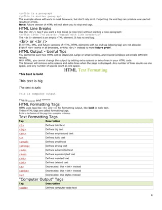 <p>This is a paragraph
<p>This is another paragraph
The example above will work in most browsers, but don't rely on it. Forgetting the end tag can produce unexpected
results or errors.
Note: Future version of HTML will not allow you to skip end tags.
HTML Line Breaks
Use the <br /> tag if you want a line break (a new line) without starting a new paragraph:
<p>This is<br />a para<br />graph with line breaks</p>
The <br /> element is an empty HTML element. It has no end tag.
<br> or <br />
In XHTML, XML, and future versions of HTML, HTML elements with no end tag (closing tag) are not allowed.
Even if <br> works in all browsers, writing <br /> instead is more future proof.
HTML Output - Useful Tips
You cannot be sure how HTML will be displayed. Large or small screens, and resized windows will create different
results.
With HTML, you cannot change the output by adding extra spaces or extra lines in your HTML code.
The browser will remove extra spaces and extra lines when the page is displayed. Any number of lines counts as one
space, and any number of spaces count as one space.
HTML Text Formatting
This text is bold
This text is big
This text is italic
This is computer output
This is subscript and superscript
HTML Formatting Tags
HTML uses tags like <b> and <i> for formatting output, like bold or italic text.
These HTML tags are called formatting tags.
Refer to the bottom of this page for a complete reference.
Text Formatting Tags
Tag Description
<b> Defines bold text
<big> Defines big text
<em> Defines emphasized text
<i> Defines italic text
<small> Defines small text
<strong> Defines strong text
<sub> Defines subscripted text
<sup> Defines superscripted text
<ins> Defines inserted text
<del> Defines deleted text
<s> Deprecated. Use <del> instead
<strike> Deprecated. Use <del> instead
<u> Deprecated. Use styles instead
"Computer Output" Tags
Tag Description
<code> Defines computer code text
4
 