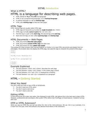 HTML Introduction
What is HTML?
HTML is a language for describing web pages.
• HTML stands for Hyper Text Markup Language
• HTML is not a programming language, it is a markup language
• A markup language is a set of markup tags
• HTML uses markup tags to describe web pages
HTML Tags
HTML markup tags are usually called HTML tags
• HTML tags are keywords surrounded by angle brackets like <html>
• HTML tags normally come in pairs like <b> and </b>
• The first tag in a pair is the start tag, the second tag is the end tag
• Start and end tags are also called opening tags and closing tags
HTML Documents = Web Pages
• HTML documents describe web pages
• HTML documents contain HTML tags and plain text
• HTML documents are also called web pages
The purpose of a web browser (like Internet Explorer or Firefox) is to read HTML documents and display them as
web pages. The browser does not display the HTML tags, but uses the tags to interpret the content of the page:
<html>
<body>
<h1>My First Heading</h1>
<p>My first paragraph</p>
</body>
</html>
Example Explained
• The text between <html> and </html> describes the web page
• The text between <body> and </body> is the visible page content
• The text between <h1> and </h1> is displayed as a heading
• The text between <p> and </p> is displayed as a paragraph
HTML - Getting Started
What You Need
You don't need any tools to learn HTML at W3Schools.
 You don't need any HTML editor
 You don't need a web server
 You don't need a web site
Editing HTML
In this tutorial we use a plain text editor (like Notepad) to edit HTML. We believe this is the best way to learn HTML.
However, professional web developers often prefer HTML editors like FrontPage or Dreamweaver, instead of writing
plain text.
HTM or HTML Extension?
When you save an HTML file, you can use either the .htm or the .html extension. We use .htm in our examples. It is
a habit from the past, when the software only allowed three letters in file extensions.
1
 