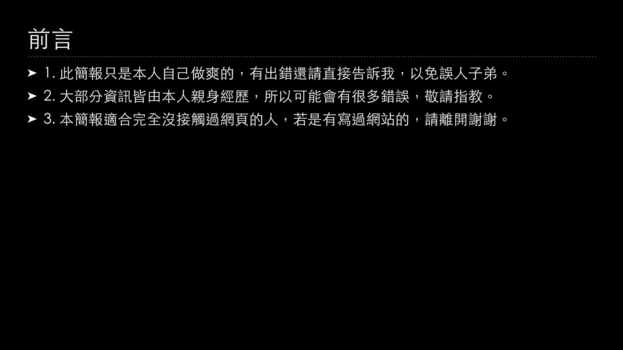 前⾔
➤ 1. 此簡報只是本⼈⾃⼰做爽的，有出錯還請直接告訴我，以免誤⼈⼦弟。
➤ 2. ⼤部分資訊皆由本⼈親⾝經歷，所以可能會有很多錯誤，敬請指教。
➤ 3. 本簡報適合完全沒接觸過網⾴的⼈，若是有寫過網站的，請離開謝謝。
 