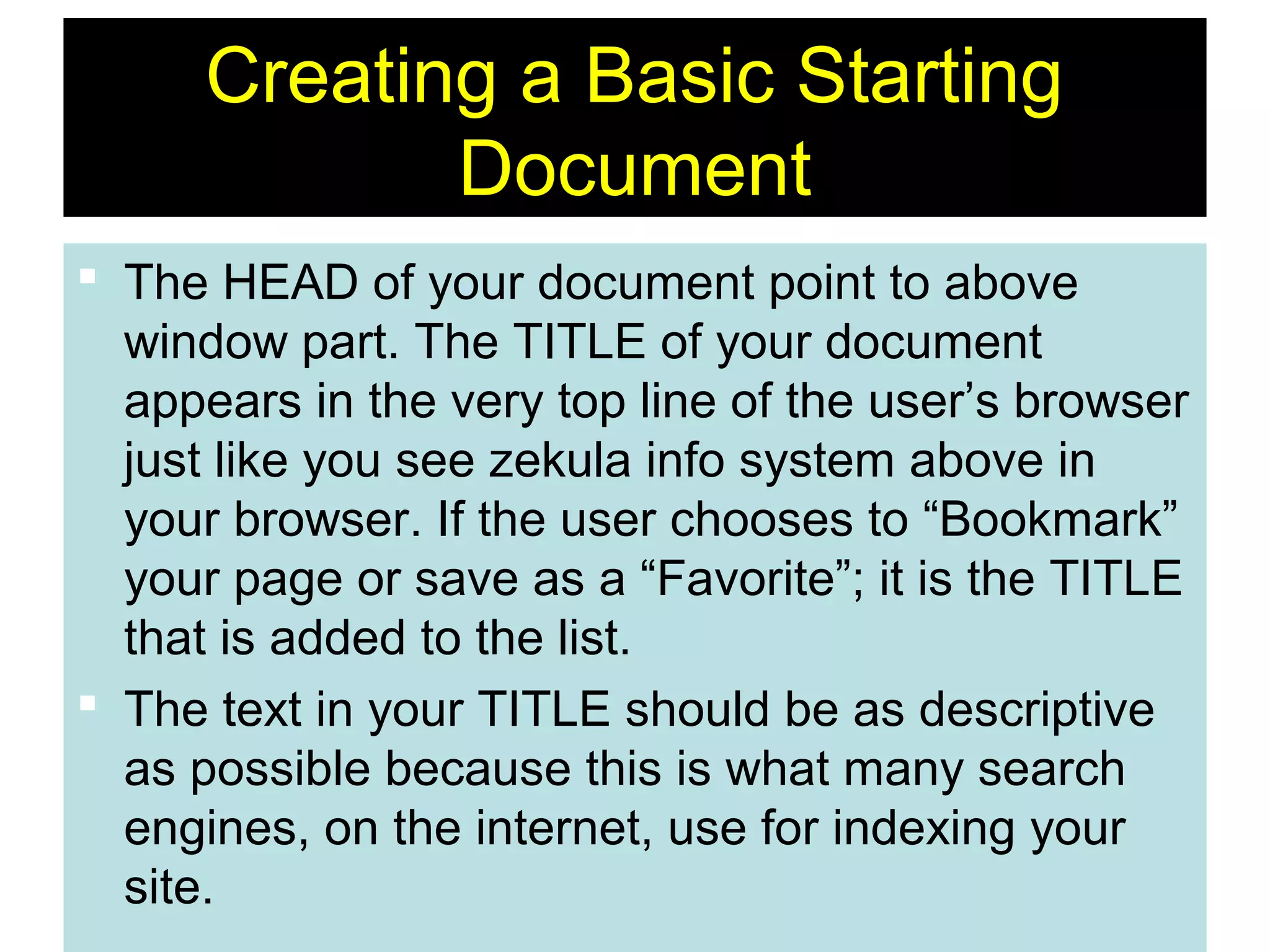 10
Creating a Basic Starting
Document
 The HEAD of your document point to above
window part. The TITLE of your document
appears in the very top line of the user’s browser
just like you see zekula info system above in
your browser. If the user chooses to “Bookmark”
your page or save as a “Favorite”; it is the TITLE
that is added to the list.
 The text in your TITLE should be as descriptive
as possible because this is what many search
engines, on the internet, use for indexing your
site.
 