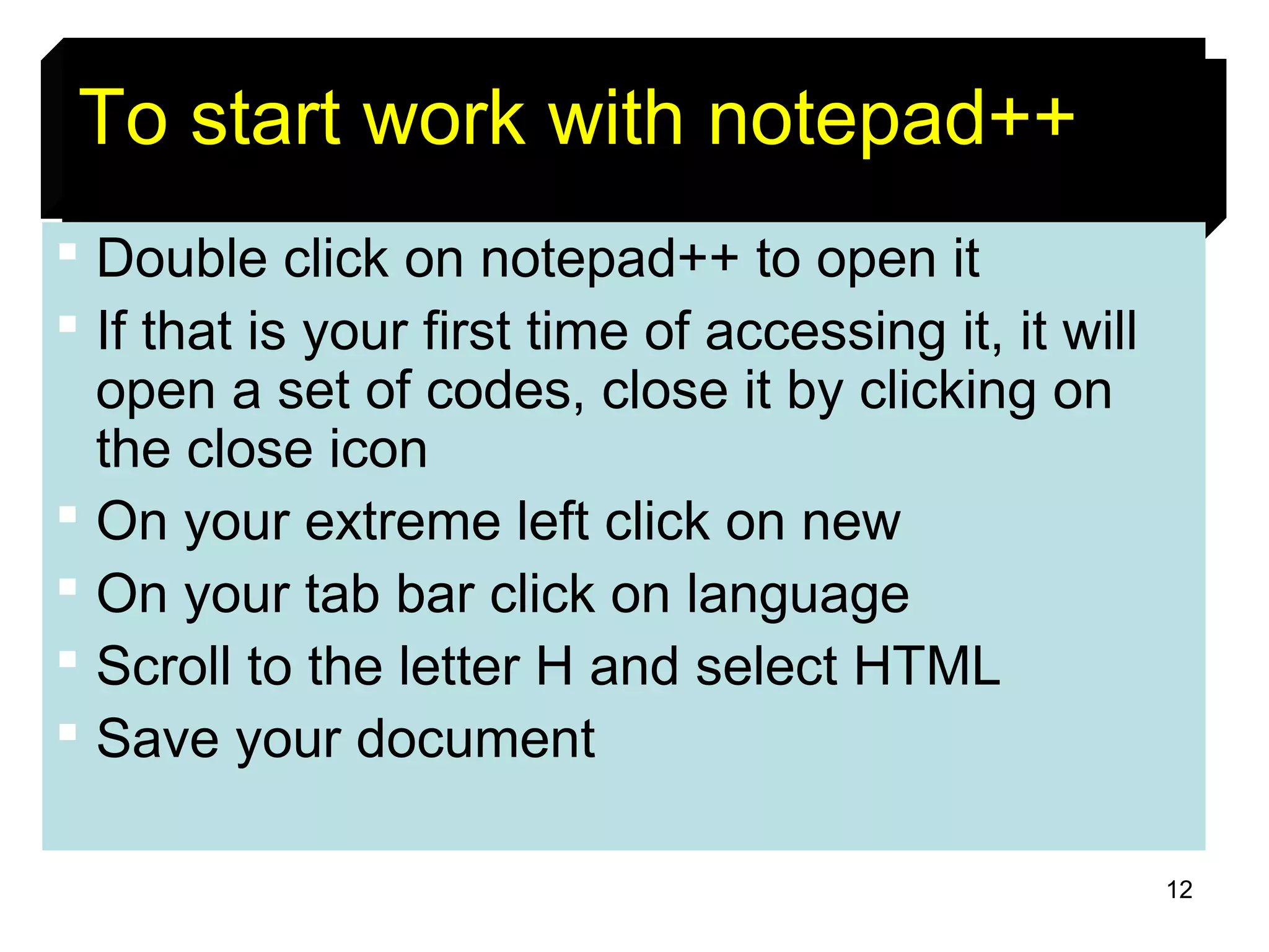 12
++ =To start work with notepad++++
 Double click on notepad++ to open it
 If that is your first time of accessing it, it will
open a set of codes, close it by clicking on
the close icon
 On your extreme left click on new
 On your tab bar click on language
 Scroll to the letter H and select HTML
 Save your document
 