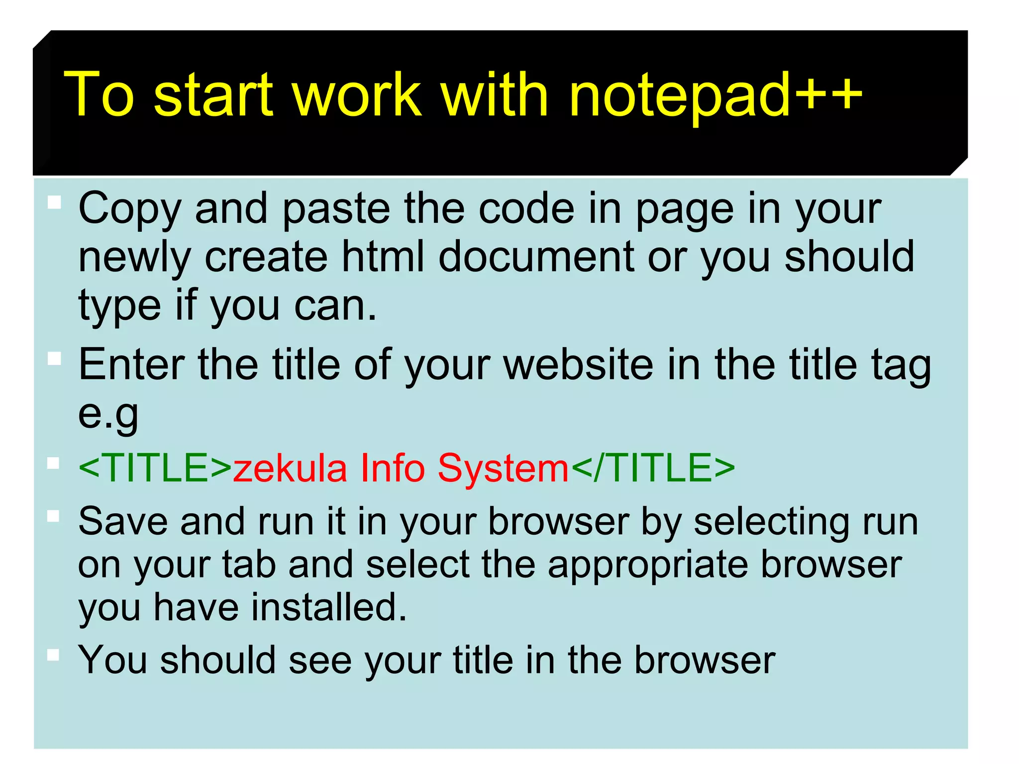 13
To start work with notepad++++
 Copy and paste the code in page in your
newly create html document or you should
type if you can.
 Enter the title of your website in the title tag
e.g
 <TITLE>zekula Info System</TITLE>
 Save and run it in your browser by selecting run
on your tab and select the appropriate browser
you have installed.
 You should see your title in the browser
 