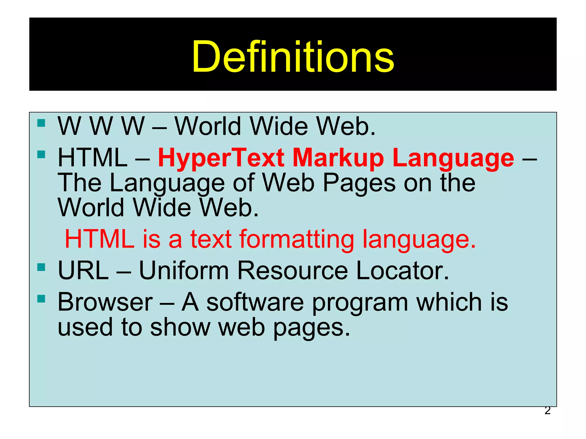 2
Definitions
 W W W – World Wide Web.
 HTML – HyperText Markup Language –
The Language of Web Pages on the
World Wide Web.
HTML is a text formatting language.
 URL – Uniform Resource Locator.
 Browser – A software program which is
used to show web pages.
 