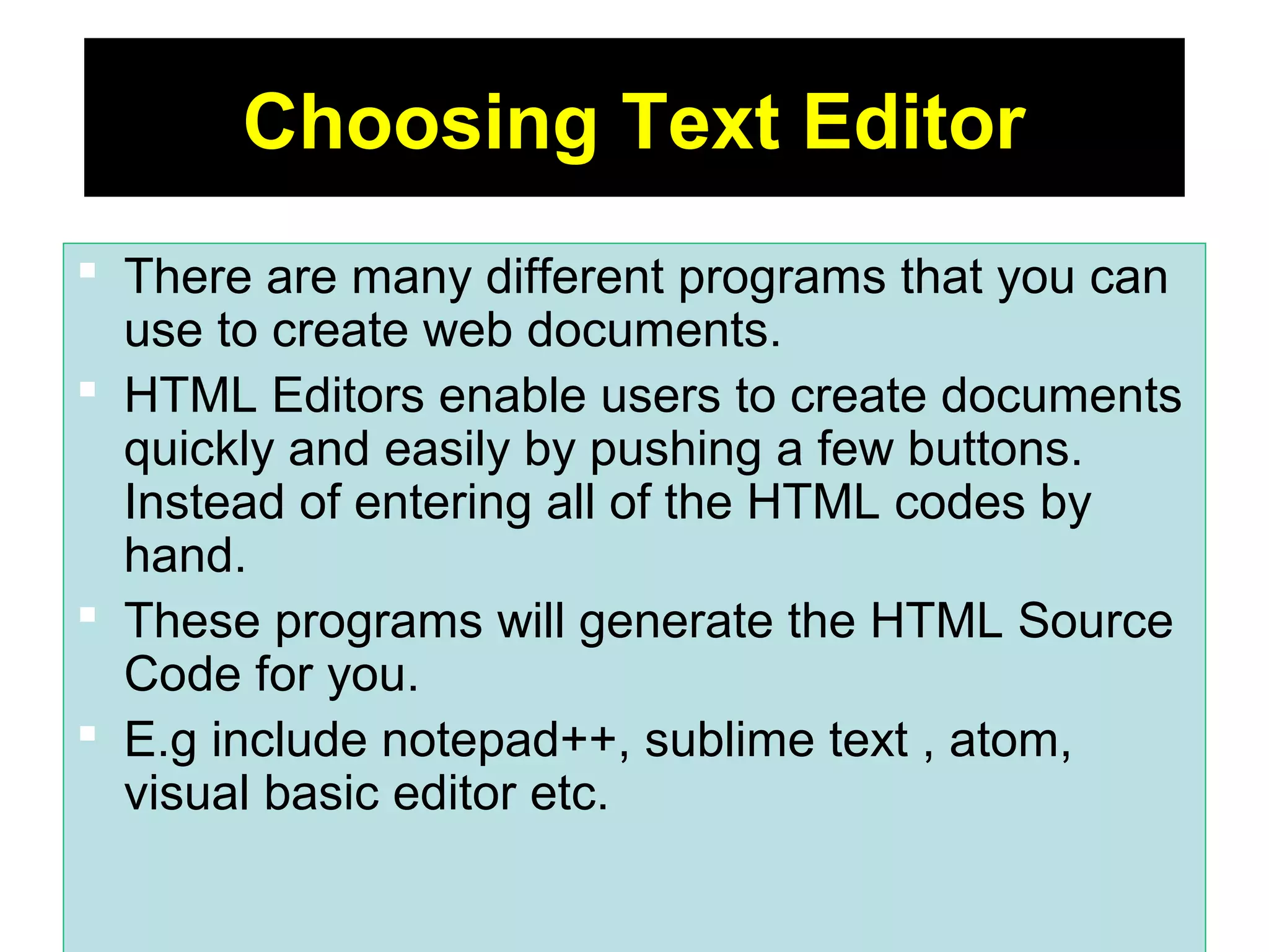 5
Choosing Text Editor
 There are many different programs that you can
use to create web documents.
 HTML Editors enable users to create documents
quickly and easily by pushing a few buttons.
Instead of entering all of the HTML codes by
hand.
 These programs will generate the HTML Source
Code for you.
 E.g include notepad++, sublime text , atom,
visual basic editor etc.
 