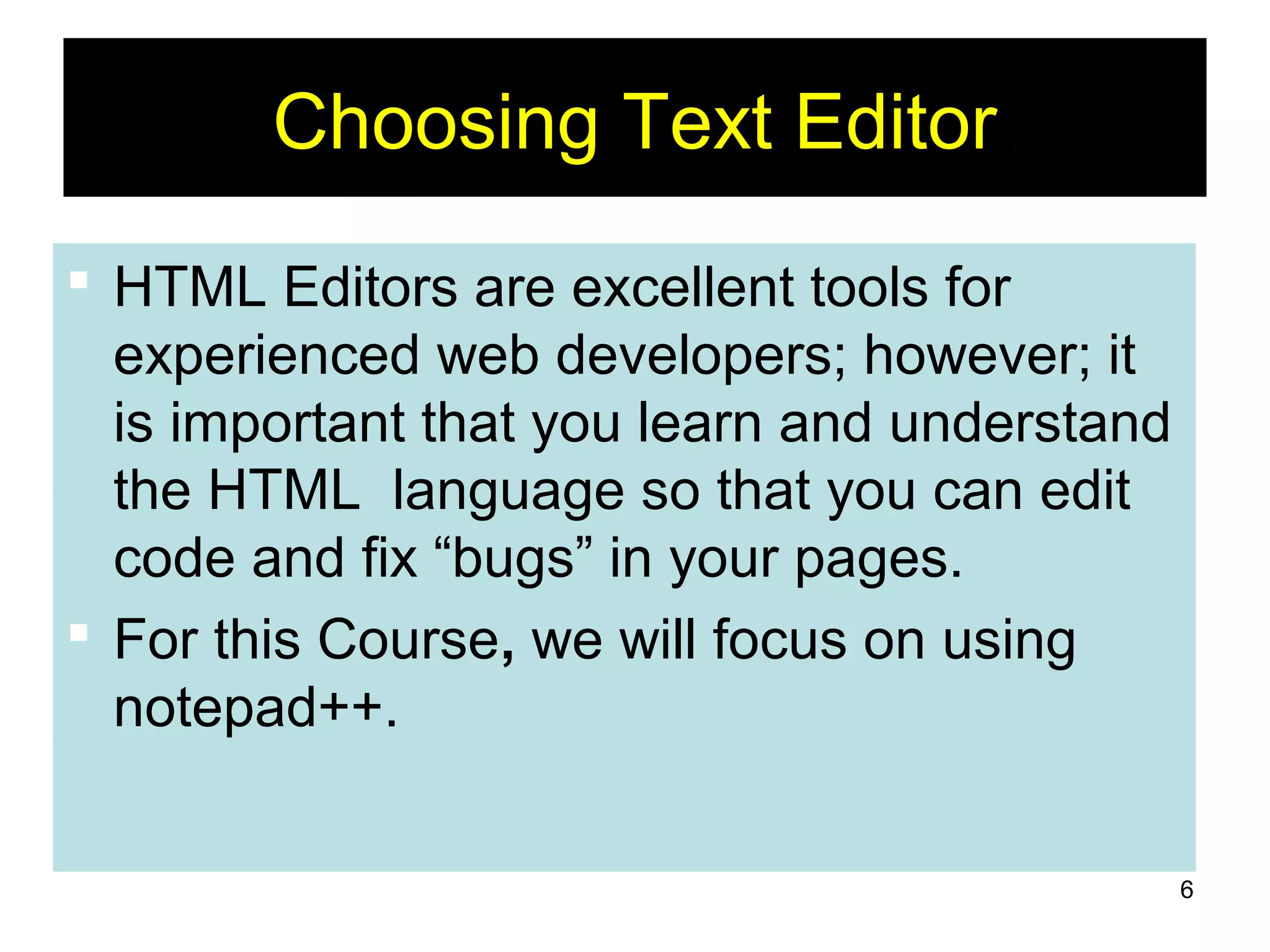 6
Choosing Text Editor
 HTML Editors are excellent tools for
experienced web developers; however; it
is important that you learn and understand
the HTML language so that you can edit
code and fix “bugs” in your pages.
 For this Course, we will focus on using
notepad++.
 