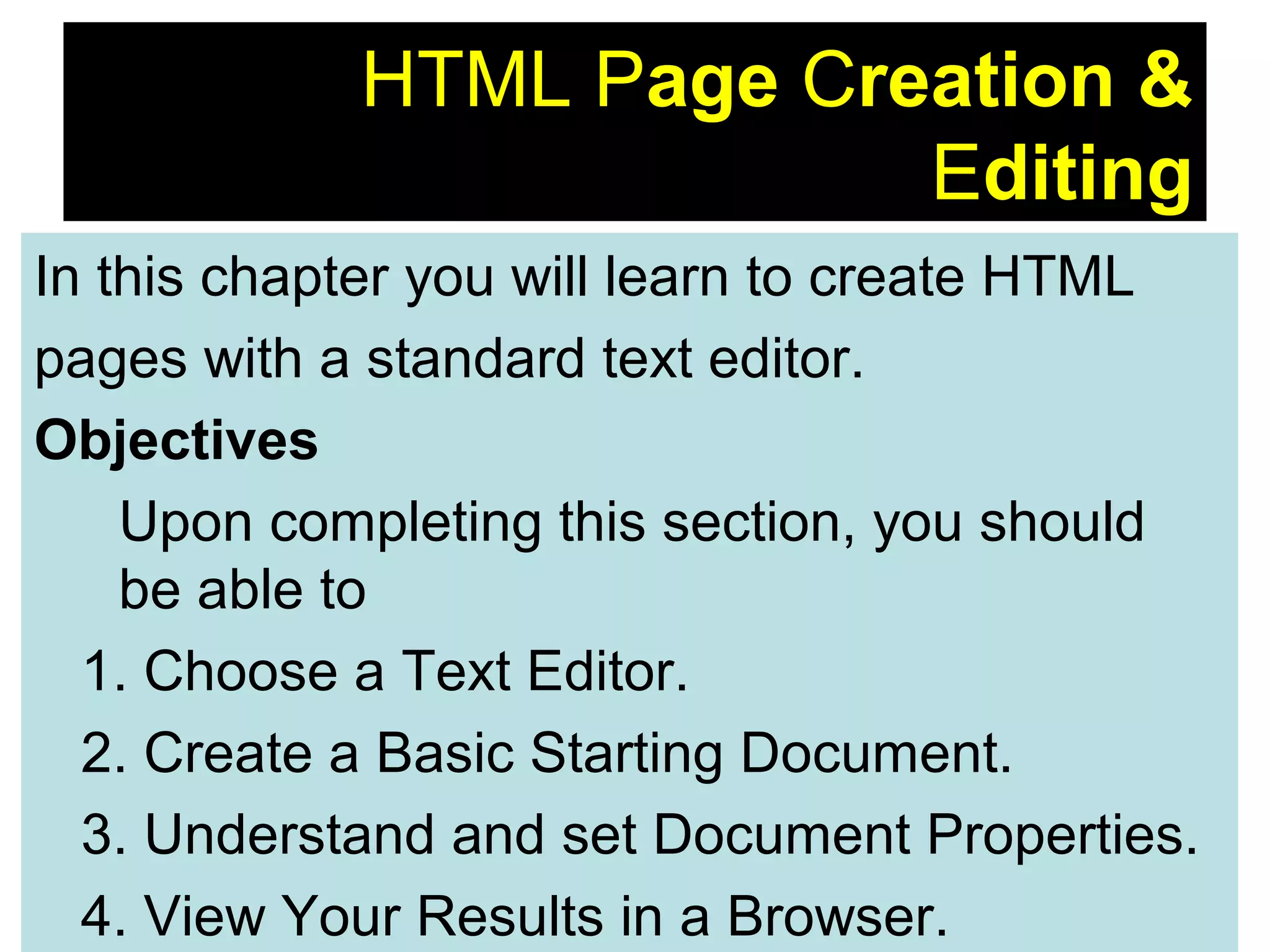8
HTML Page Creation &
Editing
In this chapter you will learn to create HTML
pages with a standard text editor.
Objectives
Upon completing this section, you should
be able to
1. Choose a Text Editor.
2. Create a Basic Starting Document.
3. Understand and set Document Properties.
4. View Your Results in a Browser.
 