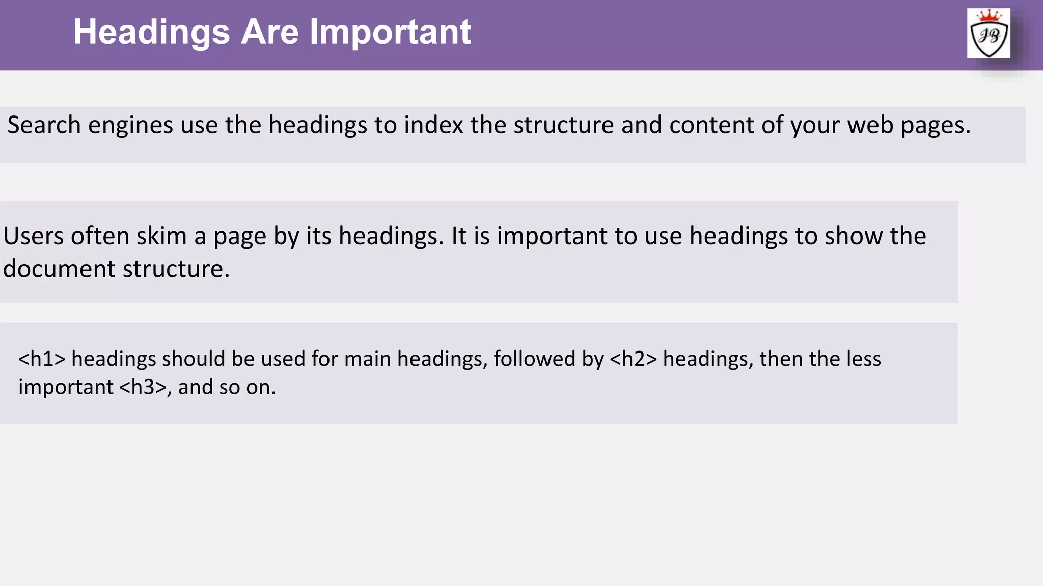 Headings Are Important
<h1> headings should be used for main headings, followed by <h2> headings, then the less
important <h3>, and so on.
Search engines use the headings to index the structure and content of your web pages.
Users often skim a page by its headings. It is important to use headings to show the
document structure.
 