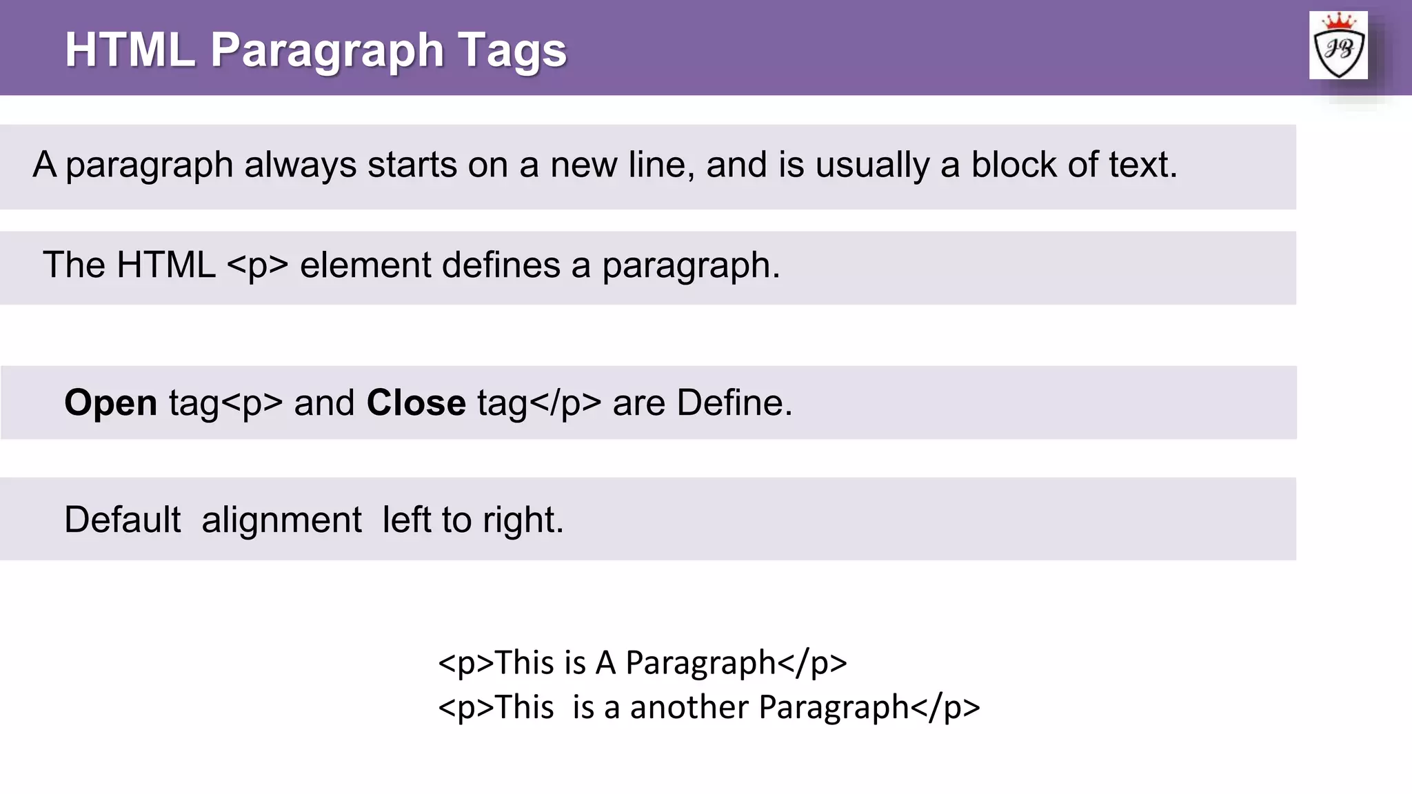 HTML Paragraph Tags
A paragraph always starts on a new line, and is usually a block of text.
The HTML <p> element defines a paragraph.
<p>This is A Paragraph</p>
<p>This is a another Paragraph</p>
Open tag<p> and Close tag</p> are Define.
Default alignment left to right.
 