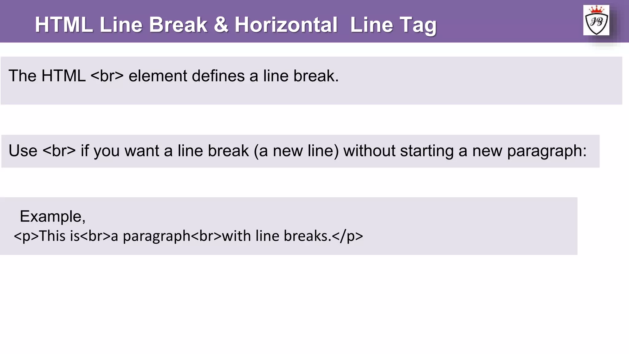 The HTML <br> element defines a line break.
Example,
<p>This is<br>a paragraph<br>with line breaks.</p>
Use <br> if you want a line break (a new line) without starting a new paragraph:
HTML Line Break & Horizontal Line Tag
 