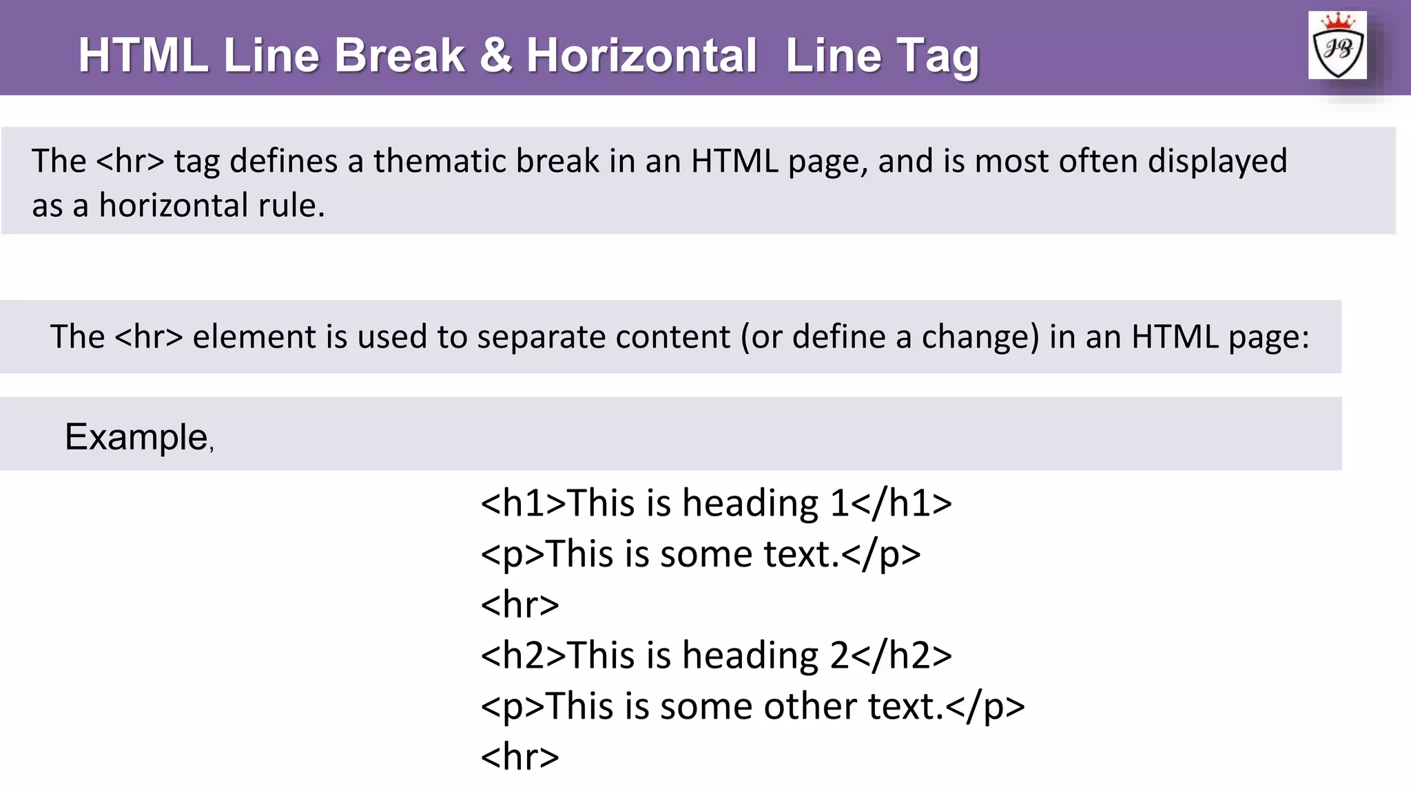 HTML Line Break & Horizontal Line Tag
The <hr> element is used to separate content (or define a change) in an HTML page:
The <hr> tag defines a thematic break in an HTML page, and is most often displayed
as a horizontal rule.
Example,
<h1>This is heading 1</h1>
<p>This is some text.</p>
<hr>
<h2>This is heading 2</h2>
<p>This is some other text.</p>
<hr>
 
