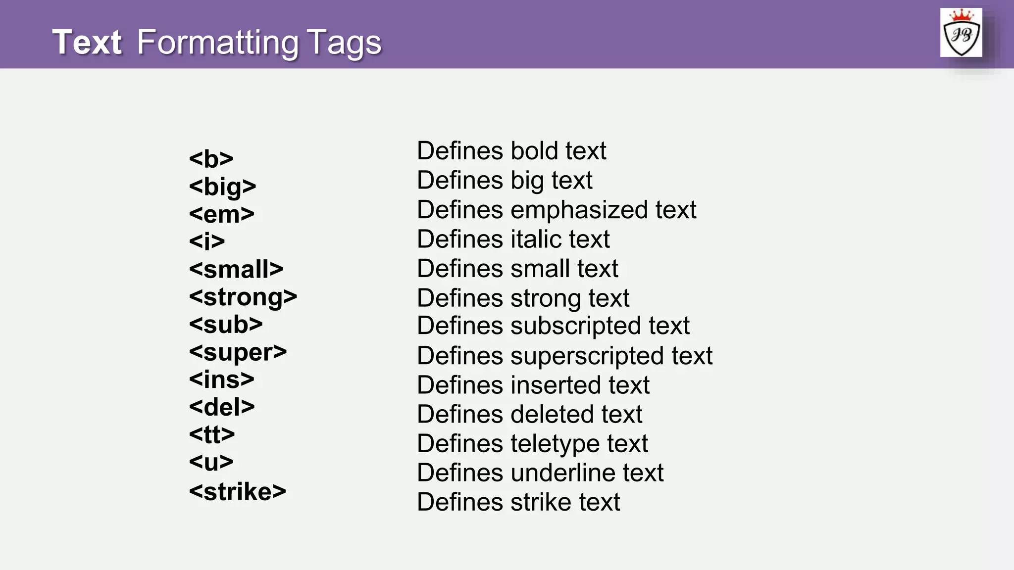 <b>
<big>
<em>
<i>
<small>
<strong>
<sub>
<super>
<ins>
<del>
<tt>
<u>
<strike>
Defines bold text
Defines big text
Defines emphasized text
Defines italic text
Defines small text
Defines strong text
Defines subscripted text
Defines superscripted text
Defines inserted text
Defines deleted text
Defines teletype text
Defines underline text
Defines strike text
Text Formatting Tags
 