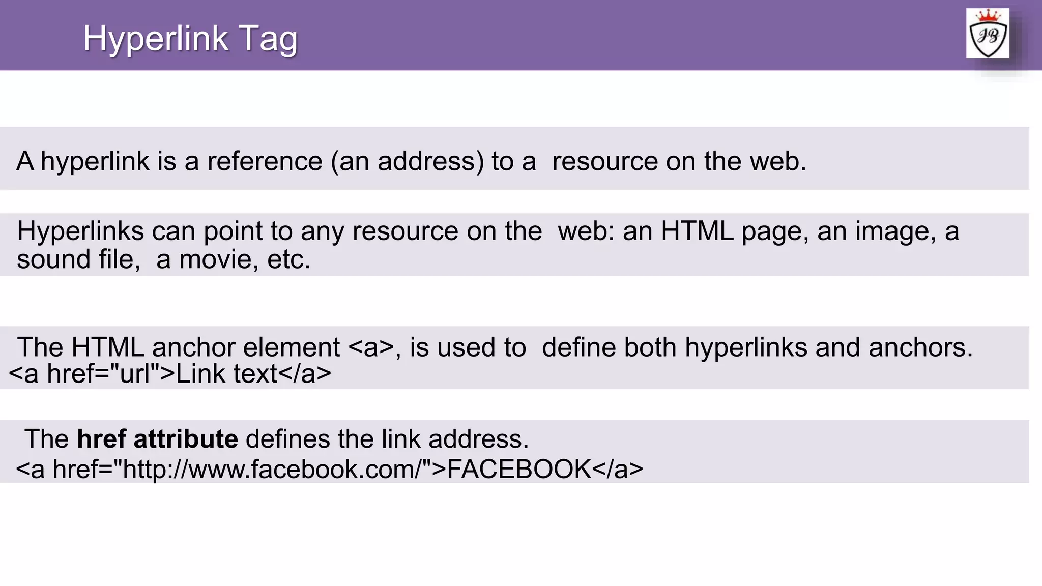 Hyperlink Tag
A hyperlink is a reference (an address) to a resource on the web.
Hyperlinks can point to any resource on the web: an HTML page, an image, a
sound file, a movie, etc.
The HTML anchor element <a>, is used to define both hyperlinks and anchors.
<a href="url">Link text</a>
The href attribute defines the link address.
<a href="http://www.facebook.com/">FACEBOOK</a>
 