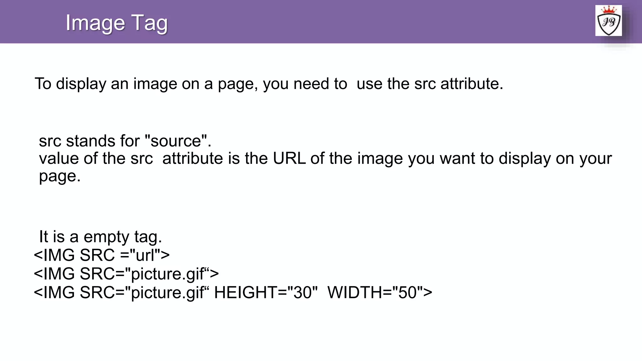 Image Tag
To display an image on a page, you need to use the src attribute.
src stands for "source".
value of the src attribute is the URL of the image you want to display on your
page.
It is a empty tag.
<IMG SRC ="url">
<IMG SRC="picture.gif“>
<IMG SRC="picture.gif“ HEIGHT="30" WIDTH="50">
 