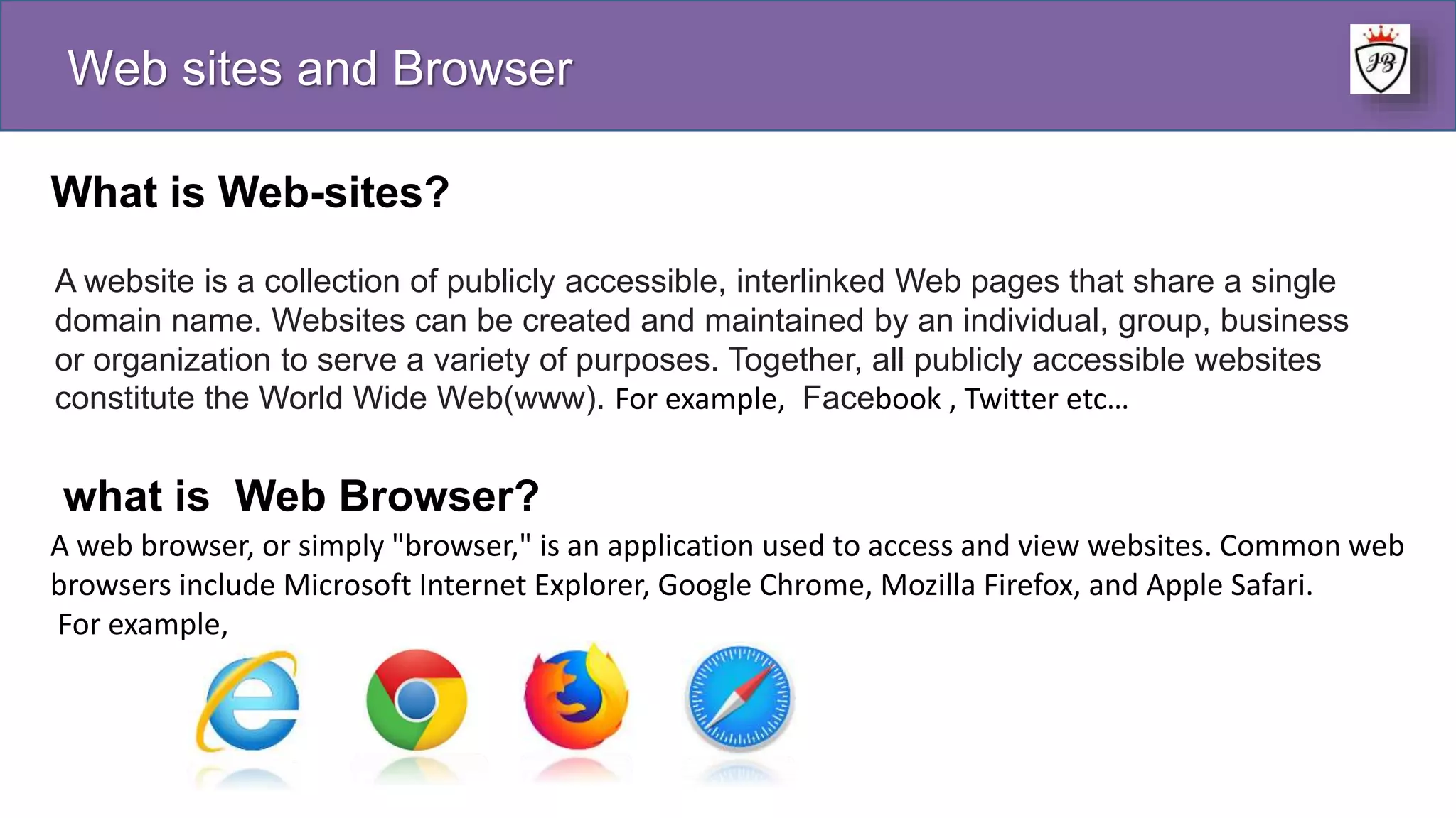 Web sites and Browser
What is Web-sites?
A website is a collection of publicly accessible, interlinked Web pages that share a single
domain name. Websites can be created and maintained by an individual, group, business
or organization to serve a variety of purposes. Together, all publicly accessible websites
constitute the World Wide Web(www). For example, Facebook , Twitter etc…
what is Web Browser?
A web browser, or simply "browser," is an application used to access and view websites. Common web
browsers include Microsoft Internet Explorer, Google Chrome, Mozilla Firefox, and Apple Safari.
For example,
 