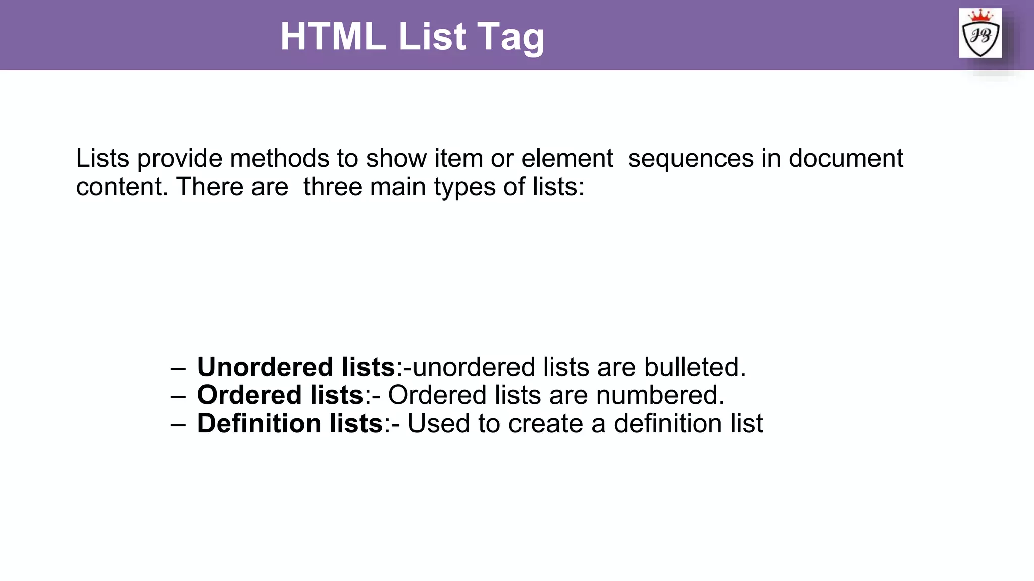 Lists provide methods to show item or element sequences in document
content. There are three main types of lists:
HTML List Tag
– Unordered lists:-unordered lists are bulleted.
– Ordered lists:- Ordered lists are numbered.
– Definition lists:- Used to create a definition list
 