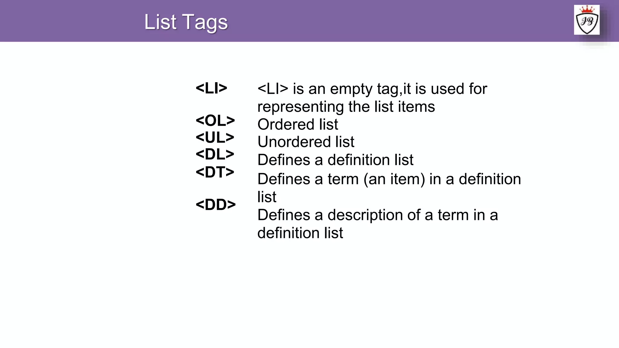 List Tags
<LI>
<OL>
<UL>
<DL>
<DT>
<DD>
<LI> is an empty tag,it is used for
representing the list items
Ordered list
Unordered list
Defines a definition list
Defines a term (an item) in a definition
list
Defines a description of a term in a
definition list
 