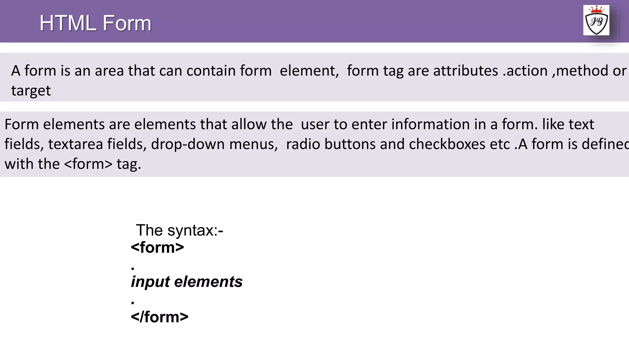 The syntax:-
<form>
.
input elements
.
</form>
HTML Form
A form is an area that can contain form element, form tag are attributes .action ,method or
target
Form elements are elements that allow the user to enter information in a form. like text
fields, textarea fields, drop-down menus, radio buttons and checkboxes etc .A form is defined
with the <form> tag.
 