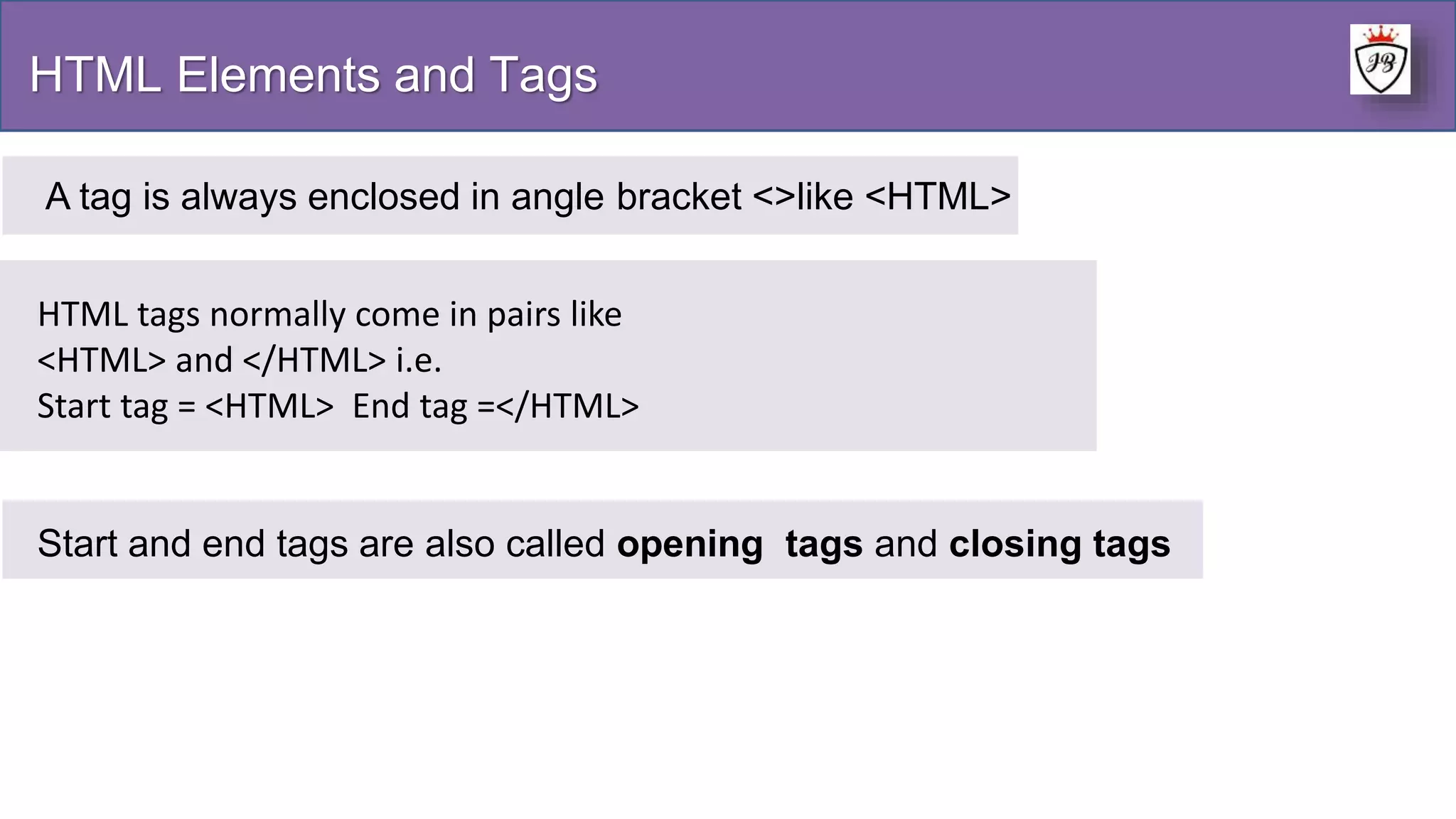 HTML Elements and Tags
A tag is always enclosed in angle bracket <>like <HTML>
HTML tags normally come in pairs like
<HTML> and </HTML> i.e.
Start tag = <HTML> End tag =</HTML>
Start and end tags are also called opening tags and closing tags
 