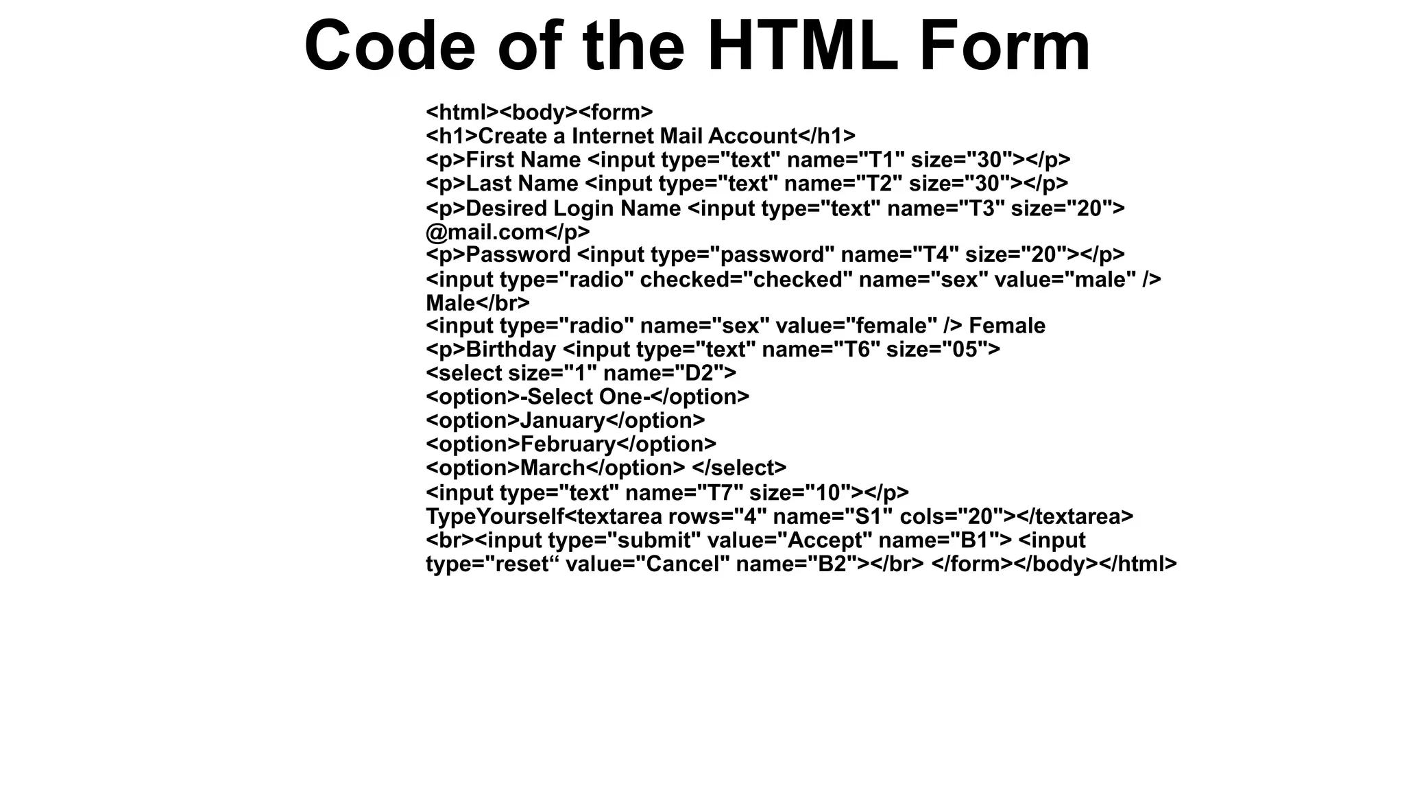 Code of the HTML Form
<html><body><form>
<h1>Create a Internet Mail Account</h1>
<p>First Name <input type="text" name="T1" size="30"></p>
<p>Last Name <input type="text" name="T2" size="30"></p>
<p>Desired Login Name <input type="text" name="T3" size="20">
@mail.com</p>
<p>Password <input type="password" name="T4" size="20"></p>
<input type="radio" checked="checked" name="sex" value="male" />
Male</br>
<input type="radio" name="sex" value="female" /> Female
<p>Birthday <input type="text" name="T6" size="05">
<select size="1" name="D2">
<option>-Select One-</option>
<option>January</option>
<option>February</option>
<option>March</option> </select>
<input type="text" name="T7" size="10"></p>
TypeYourself<textarea rows="4" name="S1" cols="20"></textarea>
<br><input type="submit" value="Accept" name="B1"> <input
type="reset“ value="Cancel" name="B2"></br> </form></body></html>
 