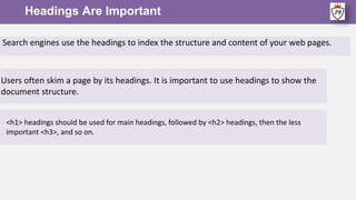Headings Are Important
<h1> headings should be used for main headings, followed by <h2> headings, then the less
important <h3>, and so on.
Search engines use the headings to index the structure and content of your web pages.
Users often skim a page by its headings. It is important to use headings to show the
document structure.
 