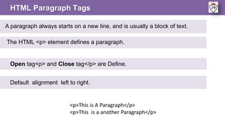 HTML Paragraph Tags
A paragraph always starts on a new line, and is usually a block of text.
The HTML <p> element defines a paragraph.
<p>This is A Paragraph</p>
<p>This is a another Paragraph</p>
Open tag<p> and Close tag</p> are Define.
Default alignment left to right.
 