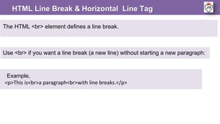 The HTML <br> element defines a line break.
Example,
<p>This is<br>a paragraph<br>with line breaks.</p>
Use <br> if you want a line break (a new line) without starting a new paragraph:
HTML Line Break & Horizontal Line Tag
 