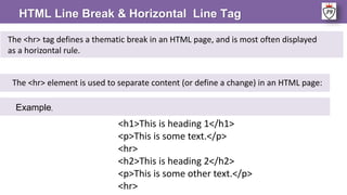 HTML Line Break & Horizontal Line Tag
The <hr> element is used to separate content (or define a change) in an HTML page:
The <hr> tag defines a thematic break in an HTML page, and is most often displayed
as a horizontal rule.
Example,
<h1>This is heading 1</h1>
<p>This is some text.</p>
<hr>
<h2>This is heading 2</h2>
<p>This is some other text.</p>
<hr>
 