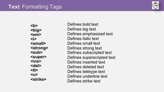 <b>
<big>
<em>
<i>
<small>
<strong>
<sub>
<super>
<ins>
<del>
<tt>
<u>
<strike>
Defines bold text
Defines big text
Defines emphasized text
Defines italic text
Defines small text
Defines strong text
Defines subscripted text
Defines superscripted text
Defines inserted text
Defines deleted text
Defines teletype text
Defines underline text
Defines strike text
Text Formatting Tags
 