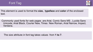 Font Tag
This element is used to format the size, typeface and color of the enclosed
text.
Commonly used fonts for web pages are Arial, Comic Sans MS , Lucida Sans
Unicode, Arial Black, Courier New, Times New Roman, Arial Narrow, Impact,
Verdana.
The size attribute in font tag takes values from 1 to 7.
 
