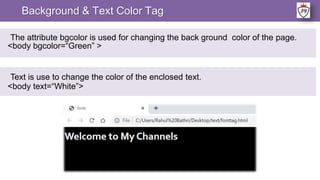 Background & Text Color Tag
The attribute bgcolor is used for changing the back ground color of the page.
<body bgcolor=“Green” >
Text is use to change the color of the enclosed text.
<body text=“White”>
 