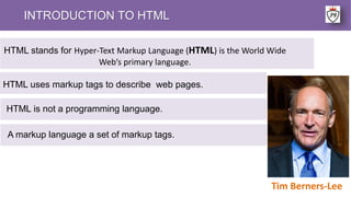 INTRODUCTION TO HTML
HTML uses markup tags to describe web pages.
Tim Berners-Lee
HTML stands for Hyper-Text Markup Language (HTML) is the World Wide
Web’s primary language.
HTML is not a programming language.
A markup language a set of markup tags.
 