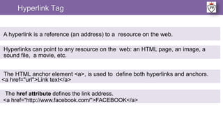 Hyperlink Tag
A hyperlink is a reference (an address) to a resource on the web.
Hyperlinks can point to any resource on the web: an HTML page, an image, a
sound file, a movie, etc.
The HTML anchor element <a>, is used to define both hyperlinks and anchors.
<a href="url">Link text</a>
The href attribute defines the link address.
<a href="http://www.facebook.com/">FACEBOOK</a>
 