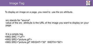 Image Tag
To display an image on a page, you need to use the src attribute.
src stands for "source".
value of the src attribute is the URL of the image you want to display on your
page.
It is a empty tag.
<IMG SRC ="url">
<IMG SRC="picture.gif“>
<IMG SRC="picture.gif“ HEIGHT="30" WIDTH="50">
 