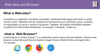 Web sites and Browser
What is Web-sites?
A website is a collection of publicly accessible, interlinked Web pages that share a single
domain name. Websites can be created and maintained by an individual, group, business
or organization to serve a variety of purposes. Together, all publicly accessible websites
constitute the World Wide Web(www). For example, Facebook , Twitter etc…
what is Web Browser?
A web browser, or simply "browser," is an application used to access and view websites. Common web
browsers include Microsoft Internet Explorer, Google Chrome, Mozilla Firefox, and Apple Safari.
For example,
 
