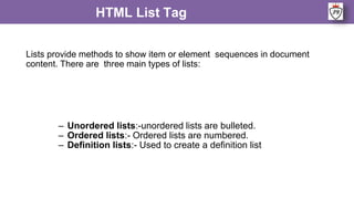 Lists provide methods to show item or element sequences in document
content. There are three main types of lists:
HTML List Tag
– Unordered lists:-unordered lists are bulleted.
– Ordered lists:- Ordered lists are numbered.
– Definition lists:- Used to create a definition list
 