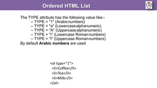 The TYPE attribute has the following value like:-
– TYPE = "1" (Arabicnumbers)
– TYPE = "a" (Lowercasealphanumeric)
– TYPE = "A" (Uppercasealphanumeric)
– TYPE = "i" (Lowercase Romannumbers)
– TYPE = "I" (Uppercase Romannumbers)
By default Arabic numbers are used
Ordered HTML List
<ol type=“1”>
<li>Coffee</li>
<li>Tea</li>
<li>Milk</li>
</ol>
 