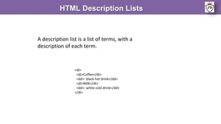 HTML Description Lists
A description list is a list of terms, with a
description of each term.
<dl>
<dt>Coffee</dt>
<dd>- black hot drink</dd>
<dt>Milk</dt>
<dd>- white cold drink</dd>
</dl>
 