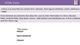 The syntax:-
<form>
.
input elements
.
</form>
HTML Form
A form is an area that can contain form element, form tag are attributes .action ,method or
target
Form elements are elements that allow the user to enter information in a form. like text
fields, textarea fields, drop-down menus, radio buttons and checkboxes etc .A form is defined
with the <form> tag.
 