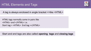 HTML Elements and Tags
A tag is always enclosed in angle bracket <>like <HTML>
HTML tags normally come in pairs like
<HTML> and </HTML> i.e.
Start tag = <HTML> End tag =</HTML>
Start and end tags are also called opening tags and closing tags
 