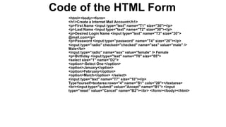 Code of the HTML Form
<html><body><form>
<h1>Create a Internet Mail Account</h1>
<p>First Name <input type="text" name="T1" size="30"></p>
<p>Last Name <input type="text" name="T2" size="30"></p>
<p>Desired Login Name <input type="text" name="T3" size="20">
@mail.com</p>
<p>Password <input type="password" name="T4" size="20"></p>
<input type="radio" checked="checked" name="sex" value="male" />
Male</br>
<input type="radio" name="sex" value="female" /> Female
<p>Birthday <input type="text" name="T6" size="05">
<select size="1" name="D2">
<option>-Select One-</option>
<option>January</option>
<option>February</option>
<option>March</option> </select>
<input type="text" name="T7" size="10"></p>
TypeYourself<textarea rows="4" name="S1" cols="20"></textarea>
<br><input type="submit" value="Accept" name="B1"> <input
type="reset“ value="Cancel" name="B2"></br> </form></body></html>
 