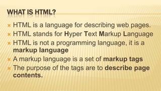 WHAT IS HTML?
 HTML is a language for describing web pages.
 HTML stands for Hyper Text Markup Language
 HTML is not a programming language, it is a
  markup language
 A markup language is a set of markup tags
 The purpose of the tags are to describe page
  contents.
 