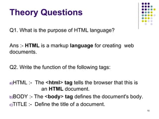 Theory Questions
Q1. What is the purpose of HTML language?
Ans :- HTML is a markup language for creating web
documents.
Q2. Write the function of the following tags:
a)HTML :- The <html> tag tells the browser that this is
an HTML document.
b)BODY :- The <body> tag defines the document's body.
c)TITLE :- Define the title of a document.
10
 