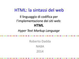 HTML: la sintassi del web
Il linguaggio di codifica per
l’implementazione dei siti web:
HTML
Hyper Text Markup Language
Roberto Dadda
NABA
2014
 