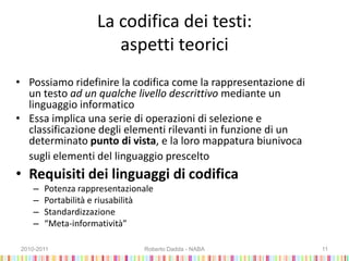 La codifica dei testi:
aspetti teorici
• Possiamo ridefinire la codifica come la rappresentazione di
un testo ad un qualche livello descrittivo mediante un
linguaggio informatico
• Essa implica una serie di operazioni di selezione e
classificazione degli elementi rilevanti in funzione di un
determinato punto di vista, e la loro mappatura biunivoca
sugli elementi del linguaggio prescelto
• Requisiti dei linguaggi di codifica
– Potenza rappresentazionale
– Portabilità e riusabilità
– Standardizzazione
– “Meta-informatività”
2010-2011 Roberto Dadda - NABA 11
 