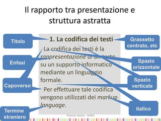 Il rapporto tra presentazione e
struttura astratta
1. La codifica dei testi
La codifica dei testi è la
rappresentazione di un testo
su un supporto informatico
mediante un linguaggio
formale.
Per effettuare tale codifica
vengono utilizzati dei markup
language.
2009-2010 Roberto Dadda - NABA 13
Titolo Grassetto
centrato, etc
Capoverso
Enfasi
Termine
straniero
Spazio
orizzontale
Spazio
verticale
italico
 