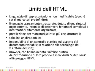 Limiti dell’HTML
• Linguaggio di rappresentazione non modificabile (perché
set di marcatori predefinito);
• linguaggio scarsamente strutturato, dotato di una sintassi
poco potente, incapace di descrivere fenomeni complessi o
informazioni altamente organizzate;
• predilezione per marcatori stilistici più che strutturali;
• solo link unidirezionale;
• impossibilità di un controllo elastico sull’aspetto del
documento (variabile in relazione alle tecnologie del
visitatore del sito);
• browser, che hanno iniziato l’infelice pratica
dell’introduzione di loro proprie e individuali “extensions”
al linguaggio HTML.
2010-2011 Roberto Dadda - NABA 14
 