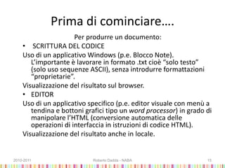 Prima di cominciare….
Per produrre un documento:
• SCRITTURA DEL CODICE
Uso di un applicativo Windows (p.e. Blocco Note).
L’importante è lavorare in formato .txt cioè “solo testo”
(solo uso sequenze ASCII), senza introdurre formattazioni
“proprietarie”.
Visualizzazione del risultato sul browser.
• EDITOR
Uso di un applicativo specifico (p.e. editor visuale con menù a
tendina e bottoni grafici tipo un word processor) in grado di
manipolare l’HTML (conversione automatica delle
operazioni di interfaccia in istruzioni di codice HTML).
Visualizzazione del risultato anche in locale.
2010-2011 Roberto Dadda - NABA 15
 