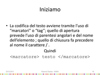 Iniziamo
• La codifica del testo avviene tramite l’uso di
“marcatori” o “tag”; quello di apertura
prevede l’uso di parentesi angolari e del nome
dell’elemento ; quello di chiusura fa precedere
al nome il carattere / .
Quindi
<marcatore> testo </marcatore>
2010-2011 Roberto Dadda - NABA 16
 