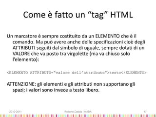 Come è fatto un “tag” HTML
Un marcatore è sempre costituito da un ELEMENTO che è il
comando. Ma può avere anche delle specificazioni cioè degli
ATTRIBUTI seguiti dal simbolo di uguale, sempre dotati di un
VALORE che va posto tra virgolette (ma va chiuso solo
l’elemento):
<ELEMENTO ATTRIBUTO=“valore dell’attributo”>testo</ELEMENTO>
ATTENZIONE: gli elementi e gli attributi non supportano gli
spazi; i valori sono invece a testo libero.
2010-2011 Roberto Dadda - NABA 17
 